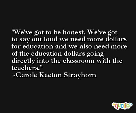 We've got to be honest. We've got to say out loud we need more dollars for education and we also need more of the education dollars going directly into the classroom with the teachers. -Carole Keeton Strayhorn