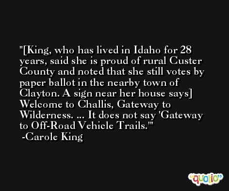 [King, who has lived in Idaho for 28 years, said she is proud of rural Custer County and noted that she still votes by paper ballot in the nearby town of Clayton. A sign near her house says] Welcome to Challis, Gateway to Wilderness. ... It does not say 'Gateway to Off-Road Vehicle Trails.' -Carole King