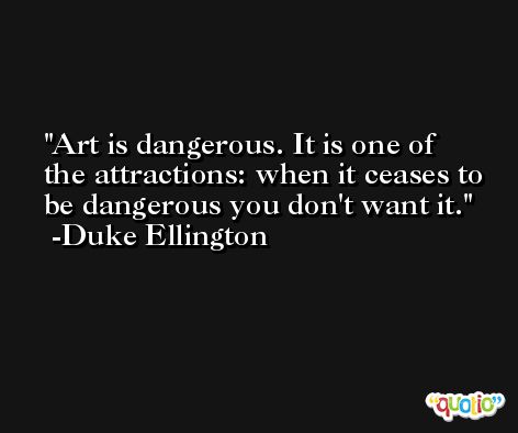 Art is dangerous. It is one of the attractions: when it ceases to be dangerous you don't want it. -Duke Ellington