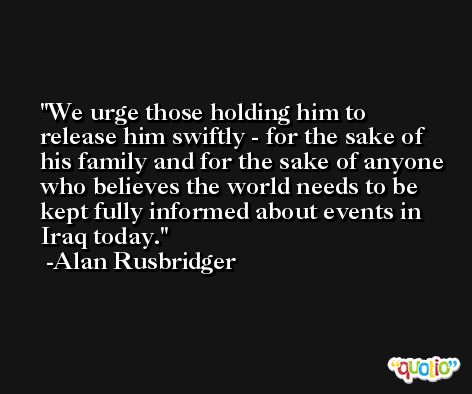 We urge those holding him to release him swiftly - for the sake of his family and for the sake of anyone who believes the world needs to be kept fully informed about events in Iraq today. -Alan Rusbridger