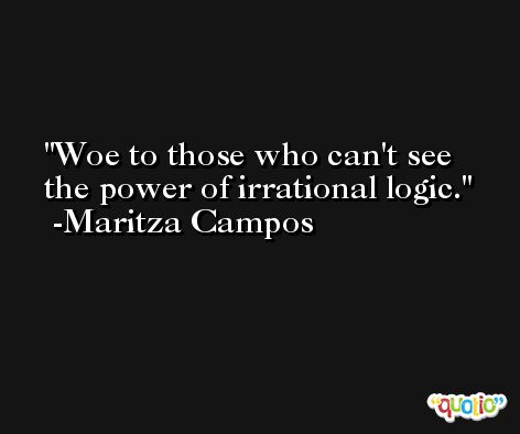 Woe to those who can't see the power of irrational logic. -Maritza Campos