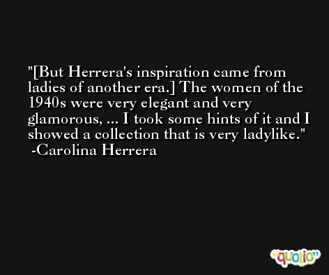 [But Herrera's inspiration came from ladies of another era.] The women of the 1940s were very elegant and very glamorous, ... I took some hints of it and I showed a collection that is very ladylike. -Carolina Herrera