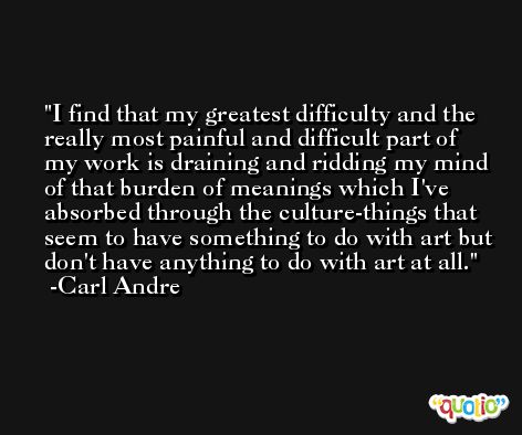 I find that my greatest difficulty and the really most painful and difficult part of my work is draining and ridding my mind of that burden of meanings which I've absorbed through the culture-things that seem to have something to do with art but don't have anything to do with art at all. -Carl Andre