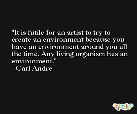 It is futile for an artist to try to create an environment because you have an environment around you all the time. Any living organism has an environment. -Carl Andre