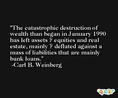 The catastrophic destruction of wealth than began in January 1990 has left assets ? equities and real estate, mainly ? deflated against a mass of liabilities that are mainly bank loans. -Carl B. Weinberg