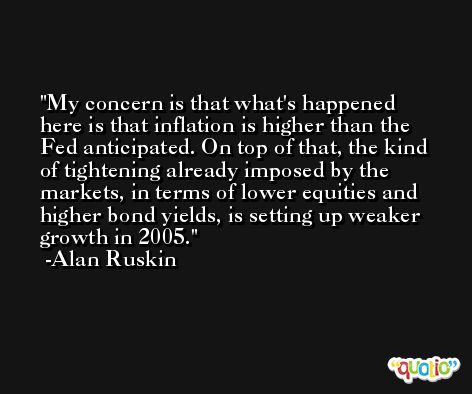 My concern is that what's happened here is that inflation is higher than the Fed anticipated. On top of that, the kind of tightening already imposed by the markets, in terms of lower equities and higher bond yields, is setting up weaker growth in 2005. -Alan Ruskin