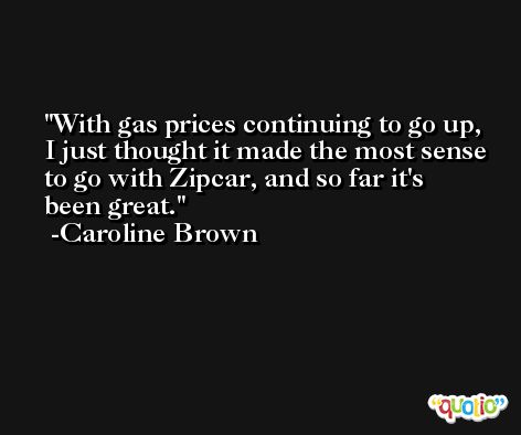 With gas prices continuing to go up, I just thought it made the most sense to go with Zipcar, and so far it's been great. -Caroline Brown