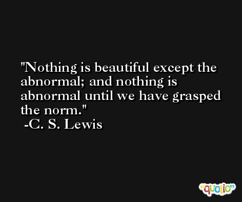 Nothing is beautiful except the abnormal; and nothing is abnormal until we have grasped the norm. -C. S. Lewis