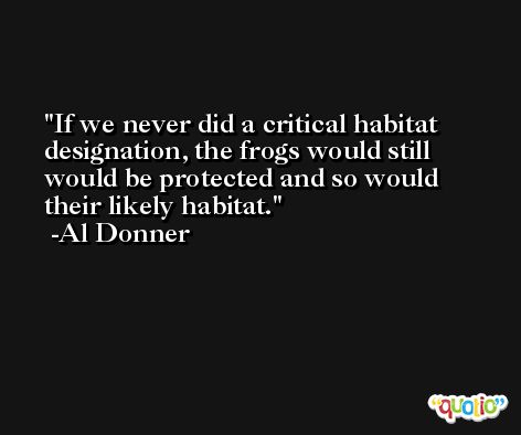 If we never did a critical habitat designation, the frogs would still would be protected and so would their likely habitat. -Al Donner