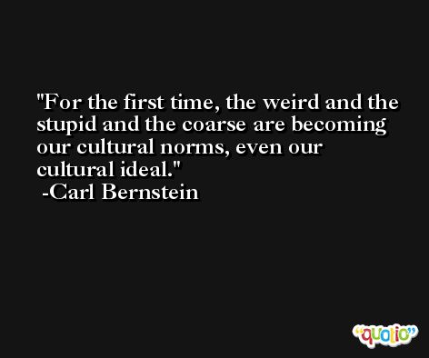 For the first time, the weird and the stupid and the coarse are becoming our cultural norms, even our cultural ideal. -Carl Bernstein