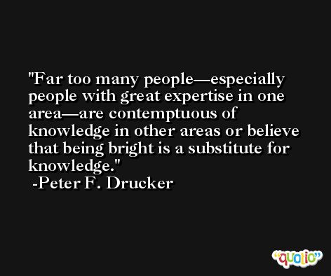 Far too many people—especially people with great expertise in one area—are contemptuous of knowledge in other areas or believe that being bright is a substitute for knowledge. -Peter F. Drucker