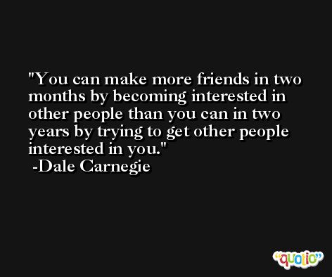 You can make more friends in two months by becoming interested in other people than you can in two years by trying to get other people interested in you. -Dale Carnegie