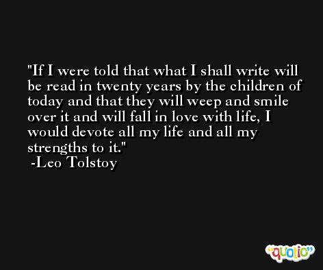 If I were told that what I shall write will be read in twenty years by the children of today and that they will weep and smile over it and will fall in love with life, I would devote all my life and all my strengths to it. -Leo Tolstoy