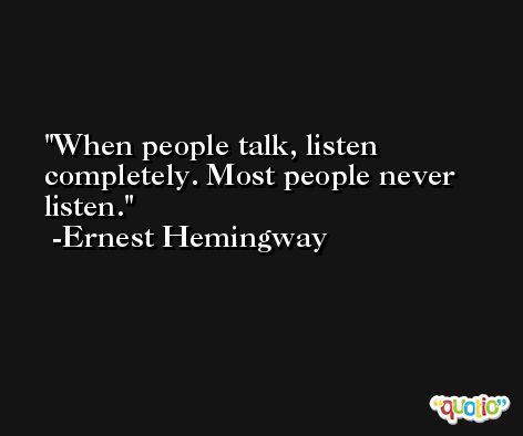 When people talk, listen completely. Most people never listen. -Ernest Hemingway