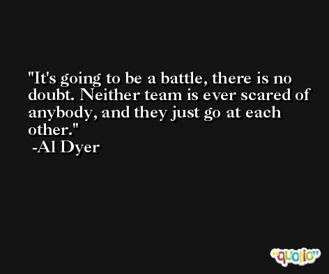 It's going to be a battle, there is no doubt. Neither team is ever scared of anybody, and they just go at each other. -Al Dyer