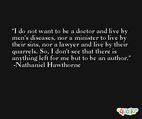 I do not want to be a doctor and live by men's diseases, nor a minister to live by their sins, nor a lawyer and live by their quarrels. So, I don't see that there is anything left for me but to be an author. -Nathaniel Hawthorne