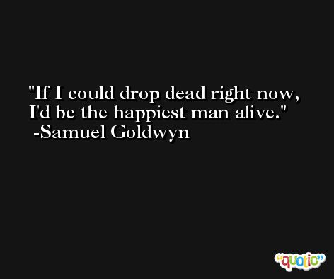 If I could drop dead right now, I'd be the happiest man alive. -Samuel Goldwyn