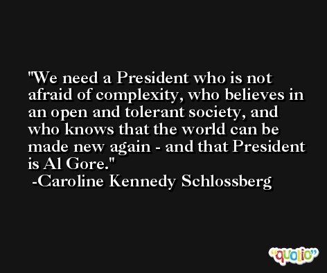 We need a President who is not afraid of complexity, who believes in an open and tolerant society, and who knows that the world can be made new again - and that President is Al Gore. -Caroline Kennedy Schlossberg
