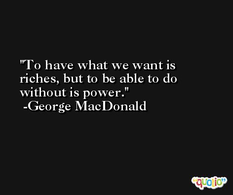 To have what we want is riches, but to be able to do without is power. -George MacDonald