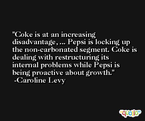 Coke is at an increasing disadvantage, ... Pepsi is locking up the non-carbonated segment. Coke is dealing with restructuring its internal problems while Pepsi is being proactive about growth. -Caroline Levy