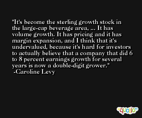 It's become the sterling growth stock in the large-cap beverage area, ... It has volume growth. It has pricing and it has margin expansion, and I think that it's undervalued, because it's hard for investors to actually believe that a company that did 6 to 8 percent earnings growth for several years is now a double-digit grower. -Caroline Levy