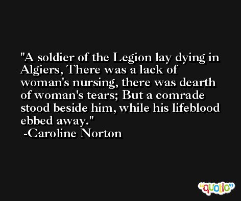 A soldier of the Legion lay dying in Algiers, There was a lack of woman's nursing, there was dearth of woman's tears; But a comrade stood beside him, while his lifeblood ebbed away. -Caroline Norton