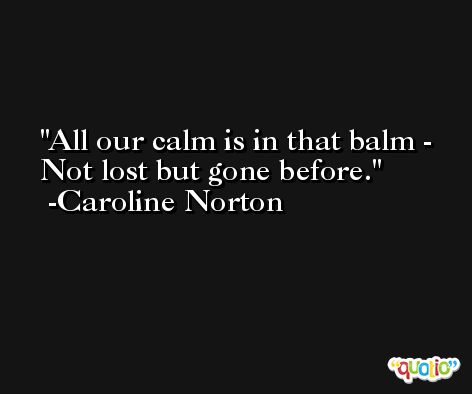 All our calm is in that balm - Not lost but gone before. -Caroline Norton