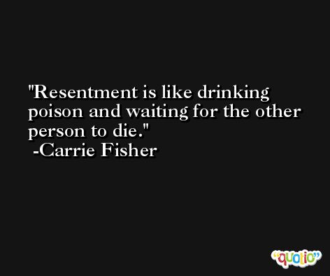 Resentment is like drinking poison and waiting for the other person to die. -Carrie Fisher