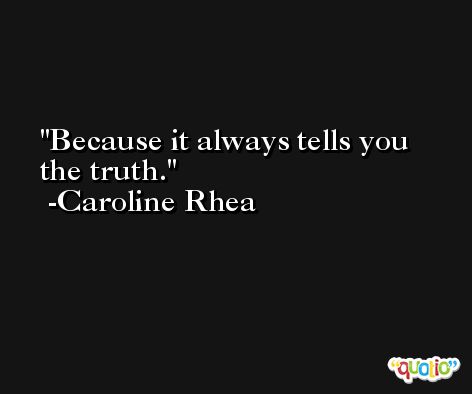 Because it always tells you the truth. -Caroline Rhea
