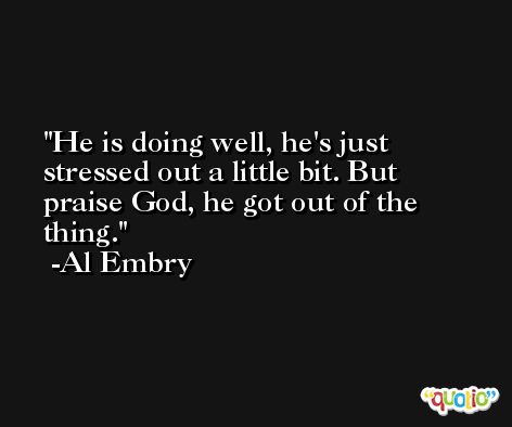 He is doing well, he's just stressed out a little bit. But praise God, he got out of the thing. -Al Embry