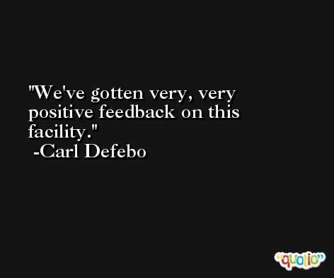 We've gotten very, very positive feedback on this facility. -Carl Defebo