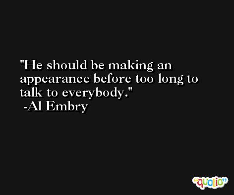 He should be making an appearance before too long to talk to everybody. -Al Embry