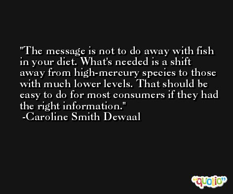 The message is not to do away with fish in your diet. What's needed is a shift away from high-mercury species to those with much lower levels. That should be easy to do for most consumers if they had the right information. -Caroline Smith Dewaal