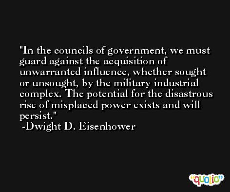 In the councils of government, we must guard against the acquisition of unwarranted influence, whether sought or unsought, by the military industrial complex. The potential for the disastrous rise of misplaced power exists and will persist. -Dwight D. Eisenhower