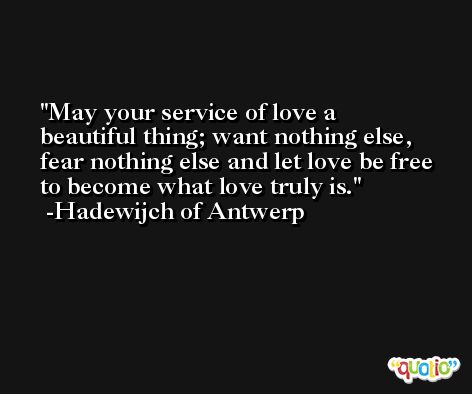 May your service of love a beautiful thing; want nothing else, fear nothing else and let love be free to become what love truly is. -Hadewijch of Antwerp