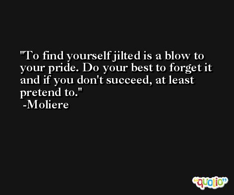 To find yourself jilted is a blow to your pride. Do your best to forget it and if you don't succeed, at least pretend to. -Moliere
