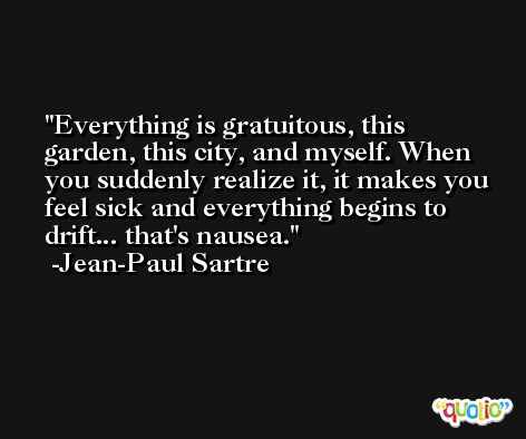Everything is gratuitous, this garden, this city, and myself. When you suddenly realize it, it makes you feel sick and everything begins to drift... that's nausea. -Jean-Paul Sartre