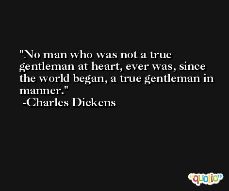 No man who was not a true gentleman at heart, ever was, since the world began, a true gentleman in manner. -Charles Dickens