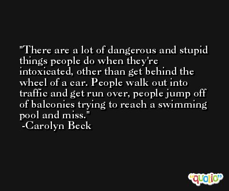 There are a lot of dangerous and stupid things people do when they're intoxicated, other than get behind the wheel of a car. People walk out into traffic and get run over, people jump off of balconies trying to reach a swimming pool and miss. -Carolyn Beck