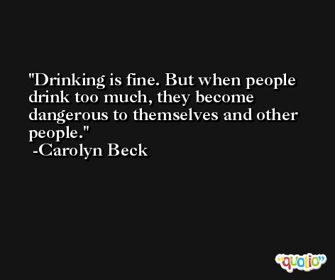 Drinking is fine. But when people drink too much, they become dangerous to themselves and other people. -Carolyn Beck