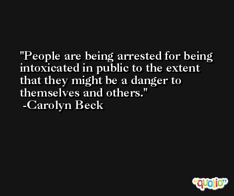 People are being arrested for being intoxicated in public to the extent that they might be a danger to themselves and others. -Carolyn Beck