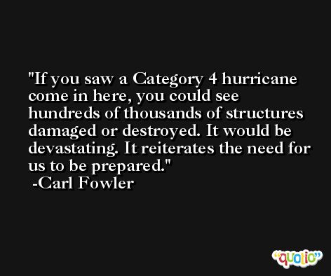 If you saw a Category 4 hurricane come in here, you could see hundreds of thousands of structures damaged or destroyed. It would be devastating. It reiterates the need for us to be prepared. -Carl Fowler