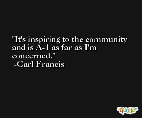 It's inspiring to the community and is A-1 as far as I'm concerned. -Carl Francis