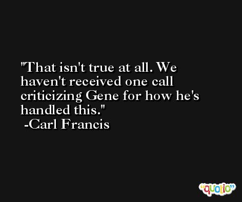 That isn't true at all. We haven't received one call criticizing Gene for how he's handled this. -Carl Francis