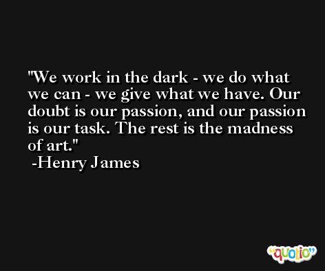 We work in the dark - we do what we can - we give what we have. Our doubt is our passion, and our passion is our task. The rest is the madness of art. -Henry James