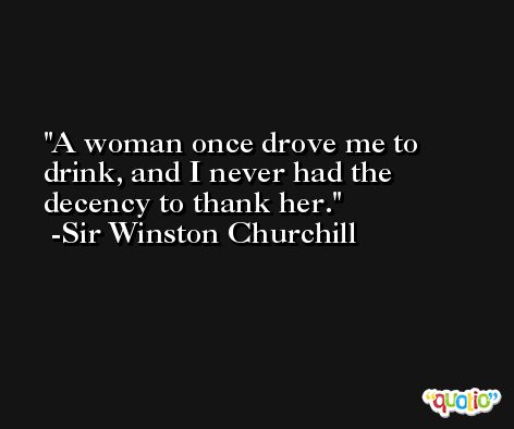A woman once drove me to drink, and I never had the decency to thank her. -Sir Winston Churchill