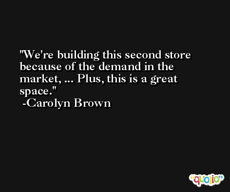 We're building this second store because of the demand in the market, ... Plus, this is a great space. -Carolyn Brown