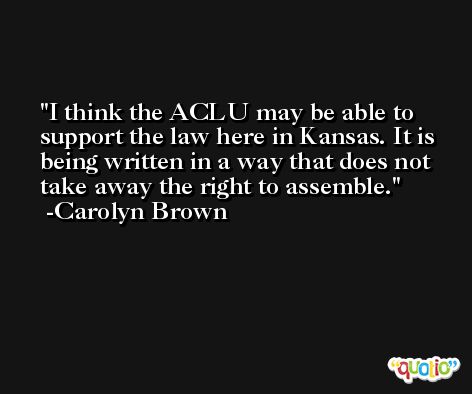I think the ACLU may be able to support the law here in Kansas. It is being written in a way that does not take away the right to assemble. -Carolyn Brown