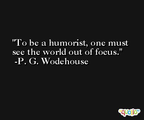 To be a humorist, one must see the world out of focus. -P. G. Wodehouse