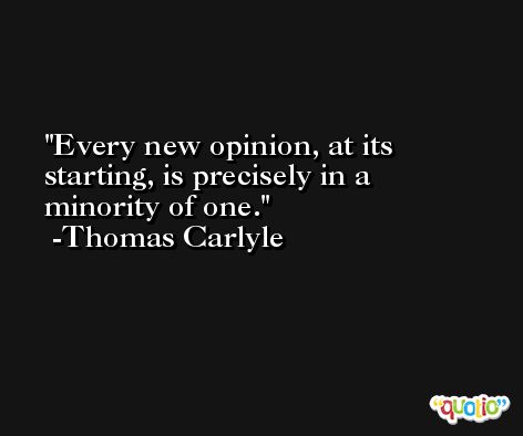 Every new opinion, at its starting, is precisely in a minority of one. -Thomas Carlyle